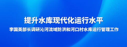 ​提升水库现代化运行水平，李国英部长调研沁河流域防洪和河口村水库运行管理工作